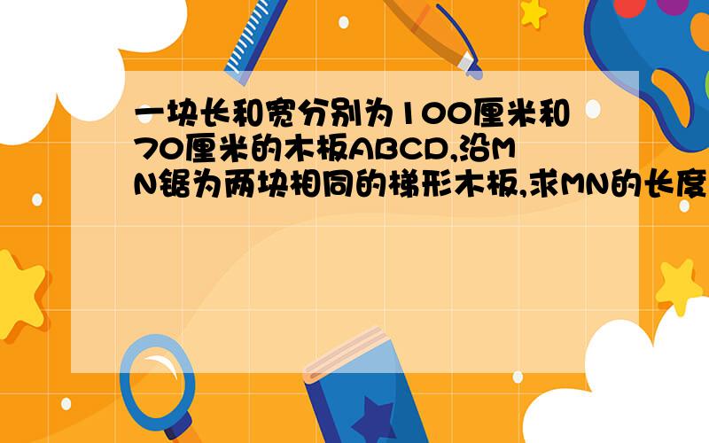 一块长和宽分别为100厘米和70厘米的木板ABCD,沿MN锯为两块相同的梯形木板,求MN的长度?有助于回答者给出准确的答案