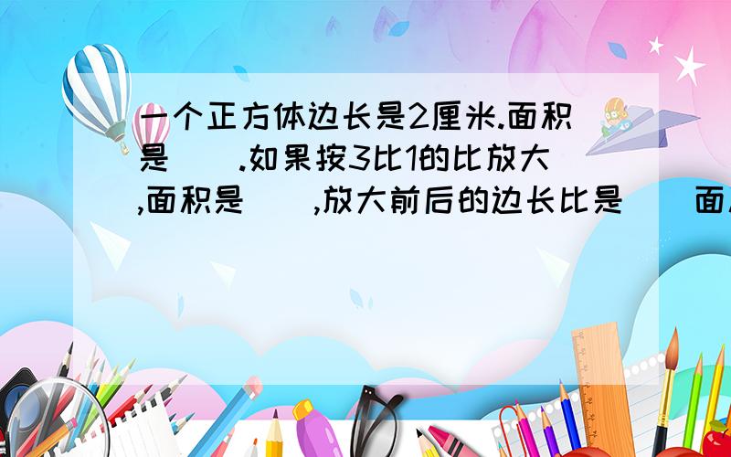 一个正方体边长是2厘米.面积是（）.如果按3比1的比放大,面积是（）,放大前后的边长比是（）面积比是（）.2、一个三角形底边长是2.4厘米,高是3厘米,面积是（）,如果按2比1的比放大后,面积