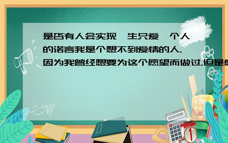 是否有人会实现一生只爱一个人的诺言我是个想不到爱情的人.因为我曾经想要为这个愿望而做过.但是感到太难,前段时间我又一次要这样做但是感觉还是不可能,因为我不具有那样的条件.是