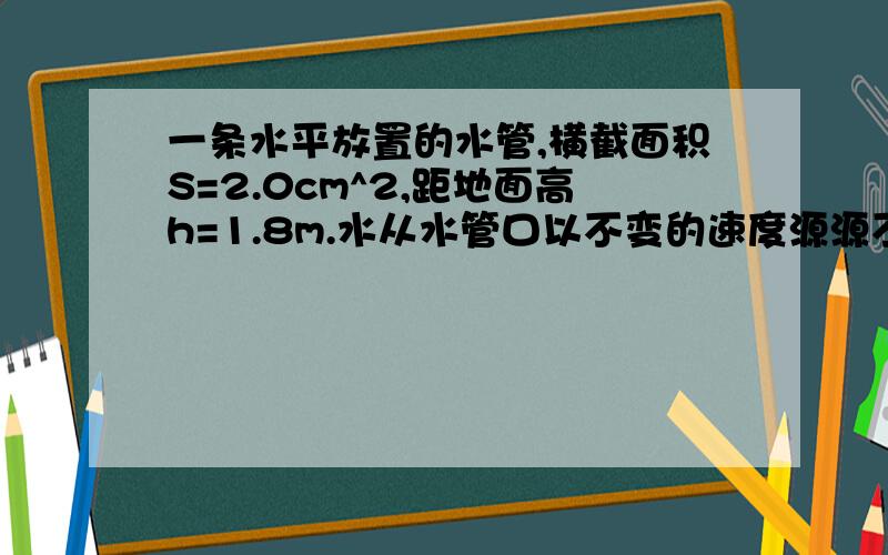 一条水平放置的水管,横截面积S=2.0cm^2,距地面高h=1.8m.水从水管口以不变的速度源源不断地沿水平方向射出,水落地位置到管口的水平距离是0.9m.设管口横截面上各处水的速度都相同,自由落体加