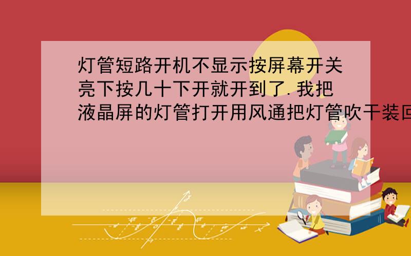 灯管短路开机不显示按屏幕开关亮下按几十下开就开到了.我把液晶屏的灯管打开用风通把灯管吹干装回上去用了好几天都没有出现过这样的问题了,应该是刷灯管时的水流入了灯管入边,这时