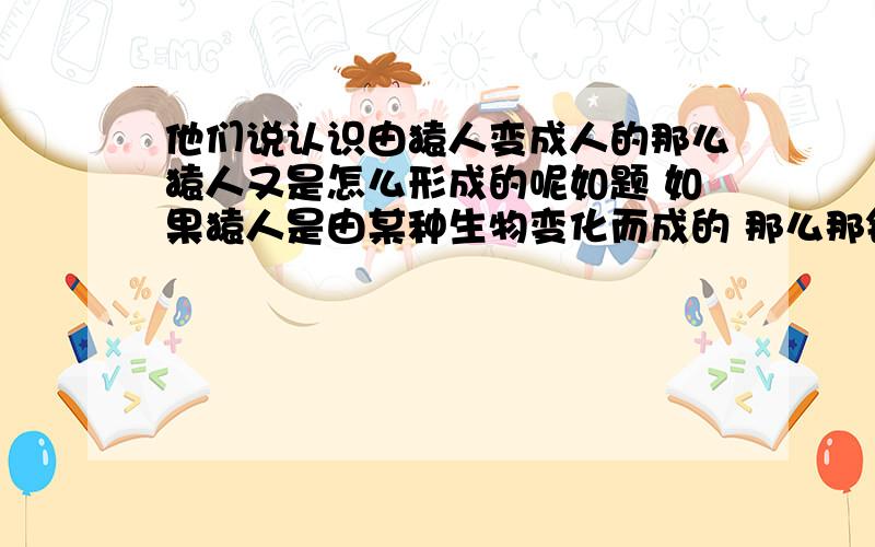 他们说认识由猿人变成人的那么猿人又是怎么形成的呢如题 如果猿人是由某种生物变化而成的 那么那钟生物呢 是不是一切生物是由地球的环境与物质等等条件达到一定程度而形成的 那么人