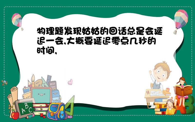 物理题发现姑姑的回话总是会延迟一会,大概要延迟零点几秒的时间,