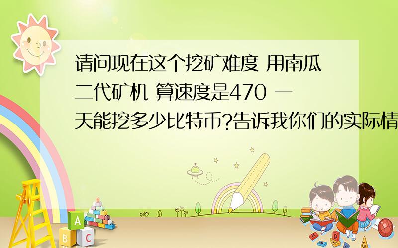 请问现在这个挖矿难度 用南瓜二代矿机 算速度是470 一天能挖多少比特币?告诉我你们的实际情况吧