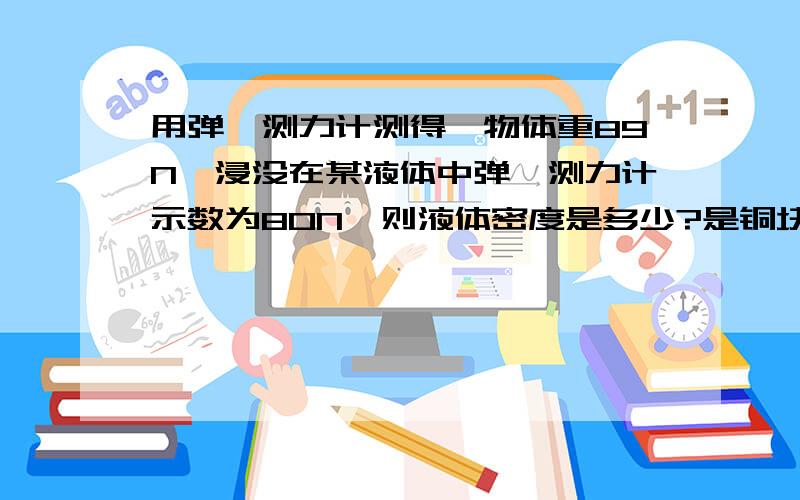 用弹簧测力计测得一物体重89N,浸没在某液体中弹簧测力计示数为80N,则液体密度是多少?是铜块