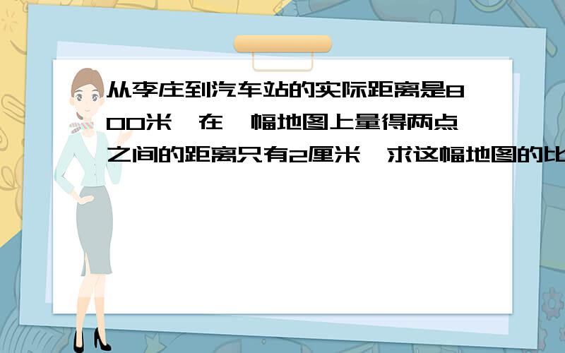 从李庄到汽车站的实际距离是800米,在一幅地图上量得两点之间的距离只有2厘米,求这幅地图的比例尺