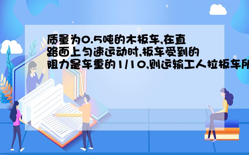 质量为0.5吨的木板车,在直路面上匀速运动时,板车受到的阻力是车重的1/10,则运输工人拉板车所用的拉力是多大?(g=10N/kg)  请写明过程!