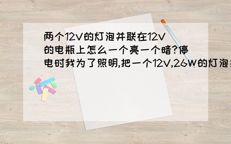 两个12V的灯泡并联在12V的电瓶上怎么一个亮一个暗?停电时我为了照明,把一个12V,26W的灯泡接在一个12V的电瓶上亮的很,后来我在加一个12V,26W的灯泡并联在一起,为什么会一个亮一个暗?我要怎么