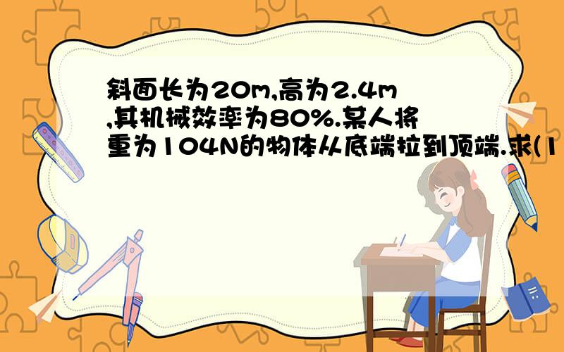 斜面长为20m,高为2.4m,其机械效率为80%.某人将重为104N的物体从底端拉到顶端.求(1