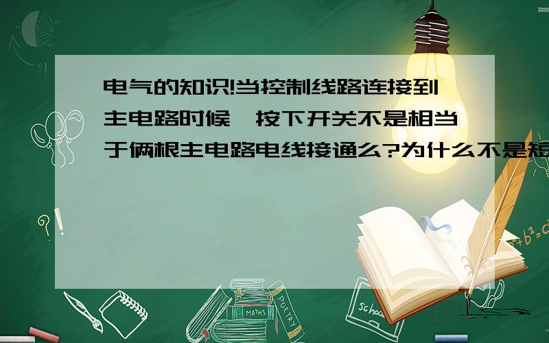 电气的知识!当控制线路连接到主电路时候,按下开关不是相当于俩根主电路电线接通么?为什么不是短路呢?