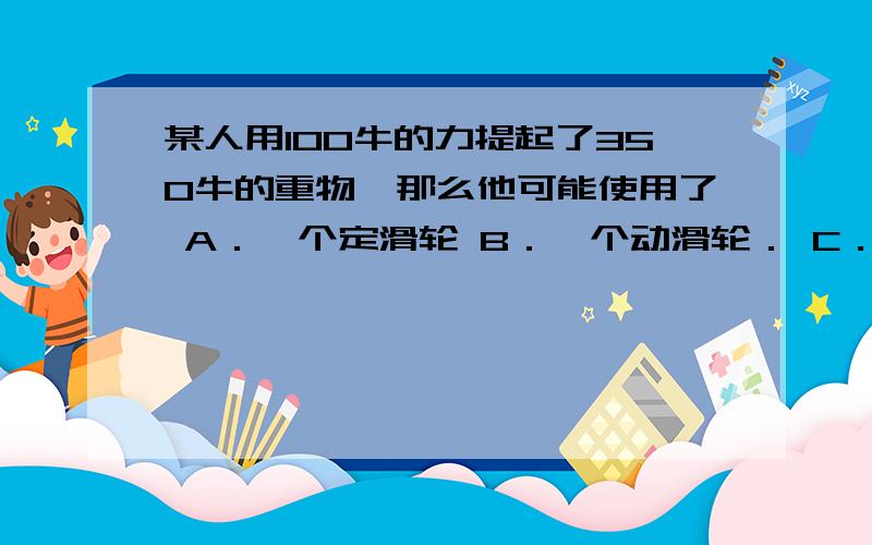 某人用100牛的力提起了350牛的重物,那么他可能使用了 A．一个定滑轮 B．一个动滑轮． C．一个定滑轮和一D是杠杆。